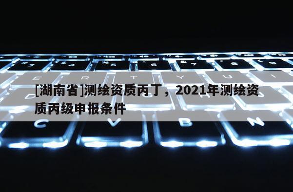 [湖南省]測繪資質丙丁，2021年測繪資質丙級申報條件
