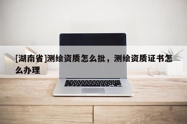 [湖南省]測繪資質怎么批，測繪資質證書怎么辦理