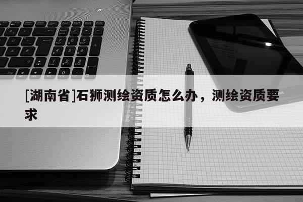 [湖南省]石獅測繪資質怎么辦，測繪資質要求