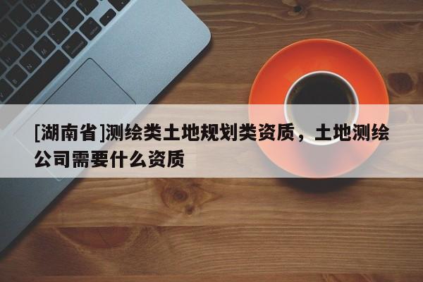[湖南省]測(cè)繪類土地規(guī)劃類資質(zhì)，土地測(cè)繪公司需要什么資質(zhì)