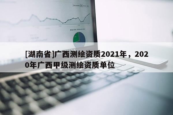 [湖南省]廣西測(cè)繪資質(zhì)2021年，2020年廣西甲級(jí)測(cè)繪資質(zhì)單位
