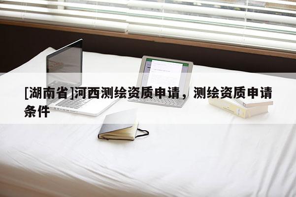 [湖南省]河西測(cè)繪資質(zhì)申請(qǐng)，測(cè)繪資質(zhì)申請(qǐng)條件
