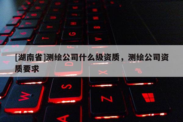 [湖南省]測繪公司什么級資質，測繪公司資質要求