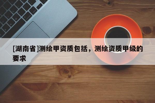 [湖南省]測繪甲資質(zhì)包括，測繪資質(zhì)甲級的要求