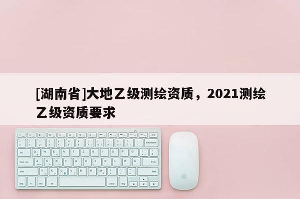 [湖南省]大地乙級測繪資質(zhì)，2021測繪乙級資質(zhì)要求