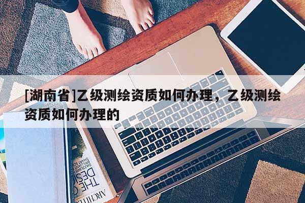 [湖南省]乙級測繪資質如何辦理，乙級測繪資質如何辦理的