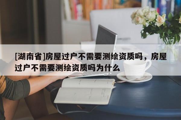 [湖南省]房屋過戶不需要測繪資質(zhì)嗎，房屋過戶不需要測繪資質(zhì)嗎為什么