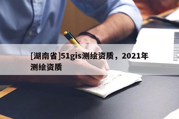 [湖南省]51gis測(cè)繪資質(zhì)，2021年測(cè)繪資質(zhì)