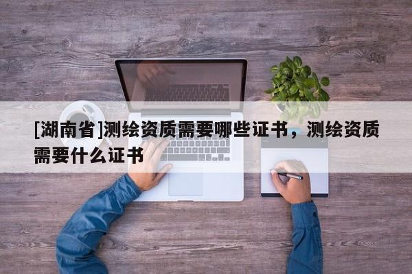 [湖南省]測繪資質需要哪些證書，測繪資質需要什么證書
