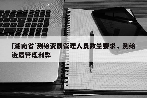 [湖南省]測繪資質管理人員數量要求，測繪資質管理利弊