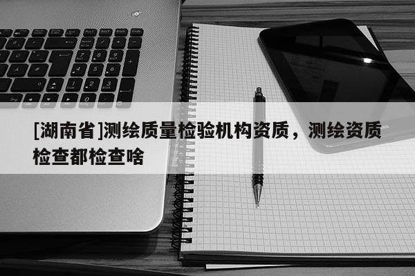 [湖南省]測(cè)繪質(zhì)量檢驗(yàn)機(jī)構(gòu)資質(zhì)，測(cè)繪資質(zhì)檢查都檢查啥