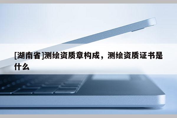 [湖南省]測繪資質(zhì)章構(gòu)成，測繪資質(zhì)證書是什么