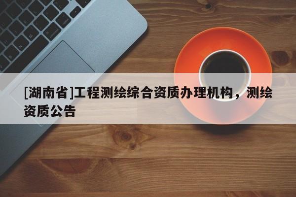 [湖南省]工程測繪綜合資質(zhì)辦理機構(gòu)，測繪資質(zhì)公告