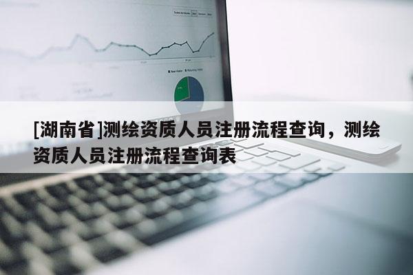 [湖南省]測繪資質人員注冊流程查詢，測繪資質人員注冊流程查詢表