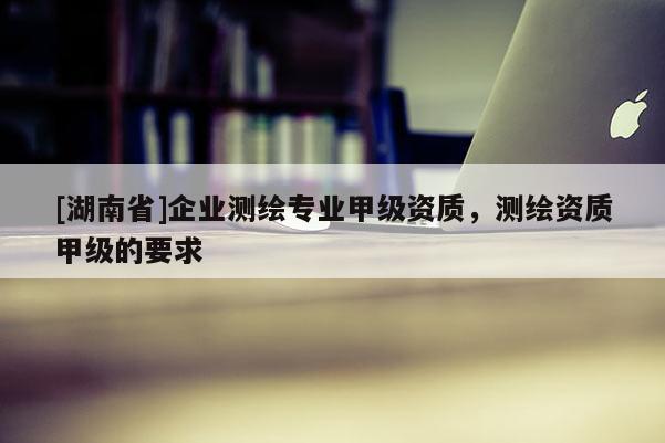 [湖南省]企業測繪專業甲級資質，測繪資質甲級的要求