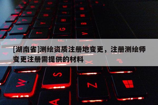 [湖南省]測繪資質(zhì)注冊地變更，注冊測繪師變更注冊需提供的材料