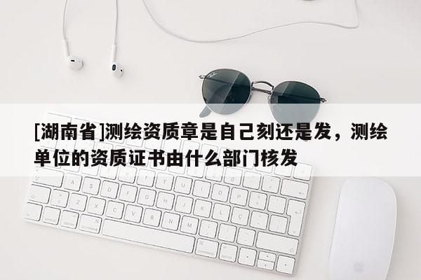 [湖南省]測繪資質章是自己刻還是發，測繪單位的資質證書由什么部門核發