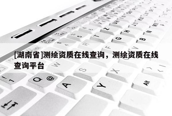 [湖南省]測繪資質(zhì)在線查詢，測繪資質(zhì)在線查詢平臺
