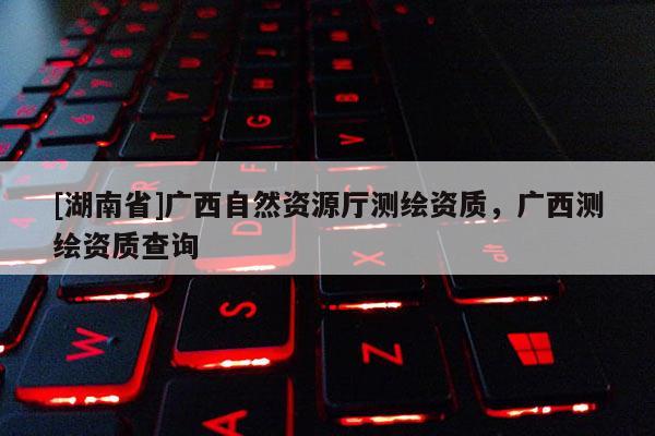 [湖南省]廣西自然資源廳測繪資質，廣西測繪資質查詢