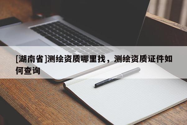 [湖南省]測繪資質(zhì)哪里找，測繪資質(zhì)證件如何查詢