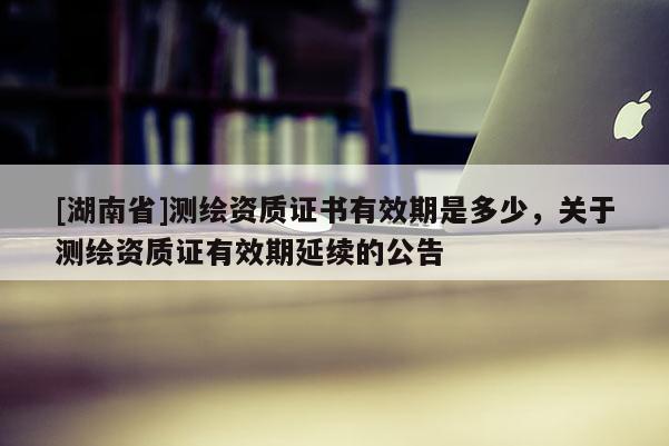 [湖南省]測繪資質證書有效期是多少，關于測繪資質證有效期延續的公告