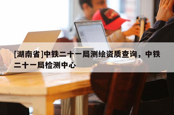 [湖南省]中鐵二十一局測繪資質查詢，中鐵二十一局檢測中心