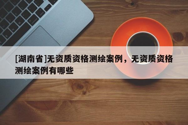 [湖南省]無資質資格測繪案例，無資質資格測繪案例有哪些
