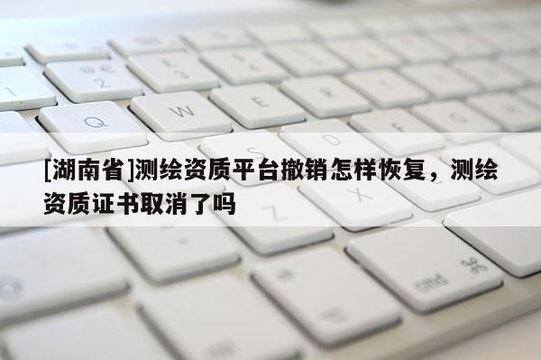 [湖南省]測繪資質(zhì)平臺撤銷怎樣恢復，測繪資質(zhì)證書取消了嗎