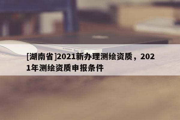 [湖南省]2021新辦理測繪資質，2021年測繪資質申報條件