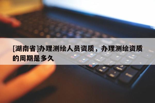 [湖南省]辦理測繪人員資質，辦理測繪資質的周期是多久