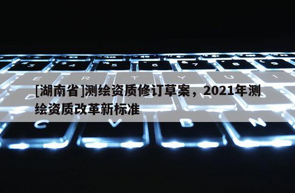 [湖南省]測繪資質修訂草案，2021年測繪資質改革新標準