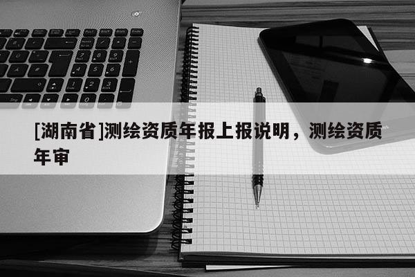 [湖南省]測繪資質年報上報說明，測繪資質年審