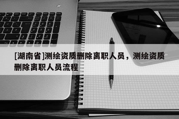 [湖南省]測繪資質(zhì)刪除離職人員，測繪資質(zhì)刪除離職人員流程