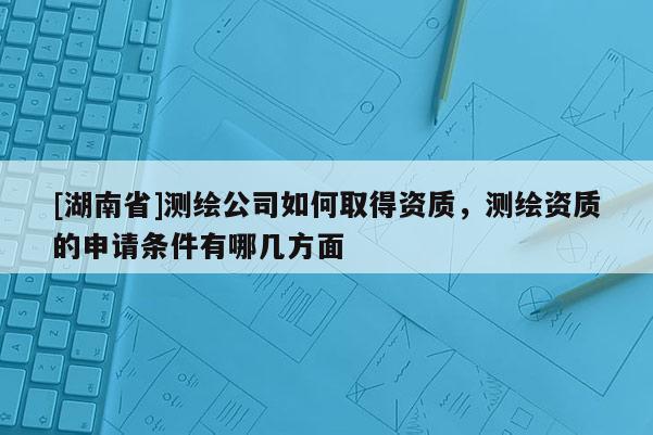 [湖南省]測繪公司如何取得資質，測繪資質的申請條件有哪幾方面