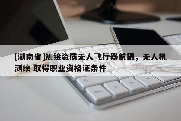 [湖南省]測(cè)繪資質(zhì)無(wú)人飛行器航攝，無(wú)人機(jī)測(cè)繪 取得職業(yè)資格證條件