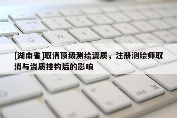 [湖南省]取消頂級測繪資質，注冊測繪師取消與資質掛鉤后的影響