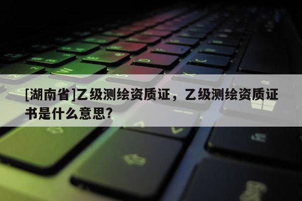[湖南省]乙級測繪資質(zhì)證，乙級測繪資質(zhì)證書是什么意思?