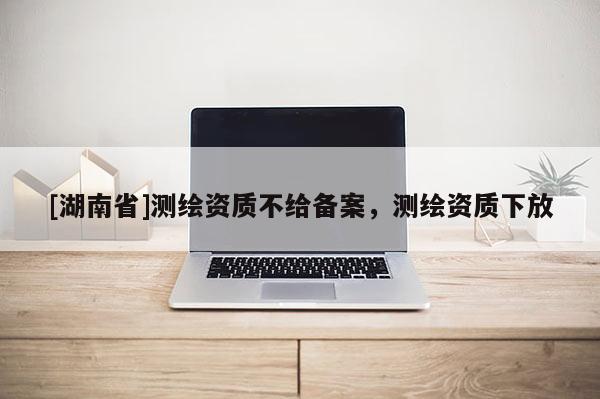 [湖南省]測繪資質不給備案，測繪資質下放
