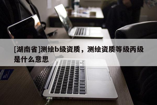[湖南省]測繪b級資質(zhì)，測繪資質(zhì)等級丙級是什么意思