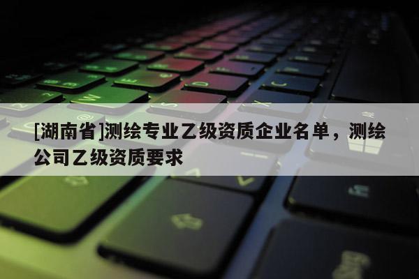 [湖南省]測繪專業乙級資質企業名單，測繪公司乙級資質要求