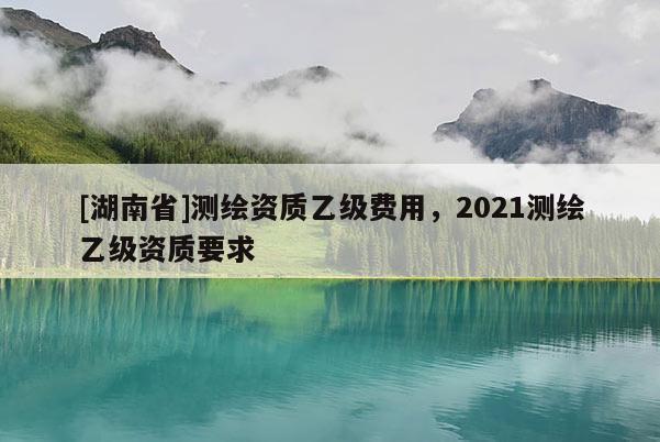 [湖南省]測(cè)繪資質(zhì)乙級(jí)費(fèi)用，2021測(cè)繪乙級(jí)資質(zhì)要求