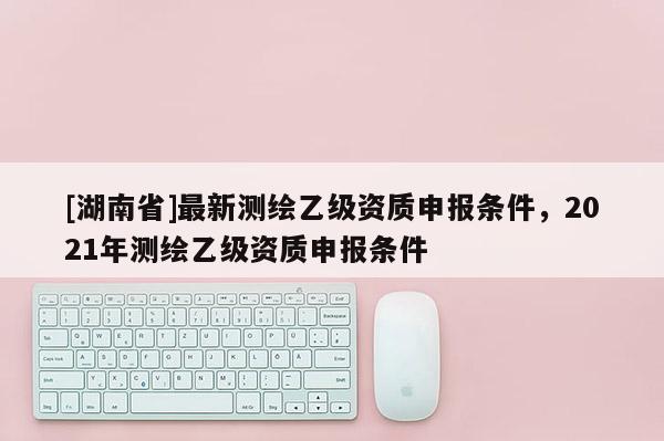 [湖南省]最新測(cè)繪乙級(jí)資質(zhì)申報(bào)條件，2021年測(cè)繪乙級(jí)資質(zhì)申報(bào)條件