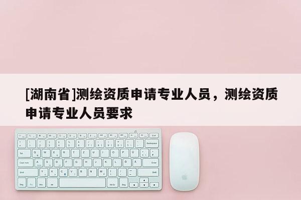 [湖南省]測繪資質申請專業人員，測繪資質申請專業人員要求