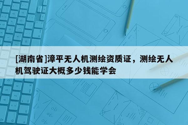 [湖南省]漳平無人機測繪資質證，測繪無人機駕駛證大概多少錢能學會