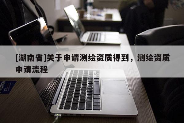 [湖南省]關(guān)于申請(qǐng)測(cè)繪資質(zhì)得到，測(cè)繪資質(zhì)申請(qǐng)流程