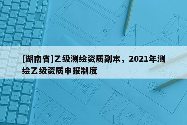[湖南省]乙級測繪資質副本，2021年測繪乙級資質申報制度