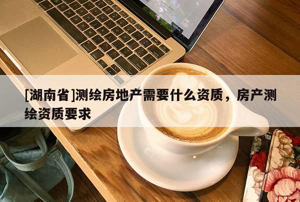 [湖南省]測繪房地產(chǎn)需要什么資質(zhì)，房產(chǎn)測繪資質(zhì)要求