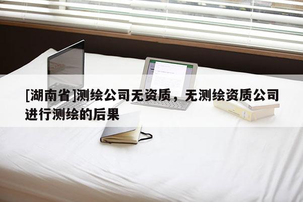 [湖南省]測繪公司無資質，無測繪資質公司進行測繪的后果