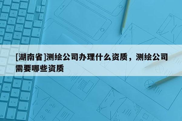 [湖南省]測繪公司辦理什么資質，測繪公司需要哪些資質