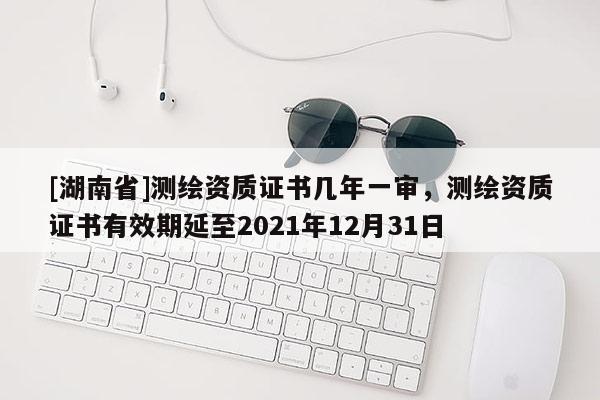 [湖南省]測(cè)繪資質(zhì)證書幾年一審，測(cè)繪資質(zhì)證書有效期延至2021年12月31日